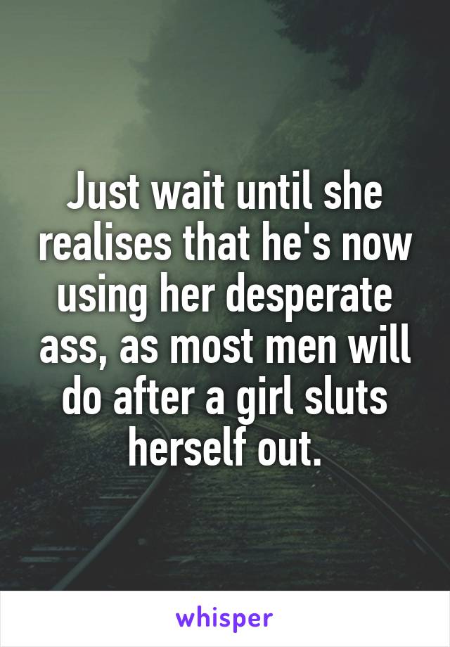 Just wait until she realises that he's now using her desperate ass, as most men will do after a girl sluts herself out.