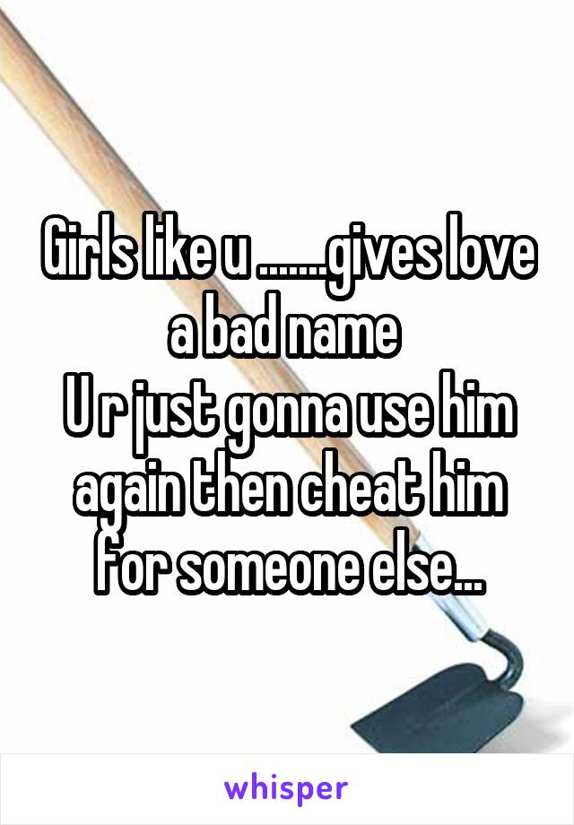 Girls like u .......gives love a bad name 
U r just gonna use him again then cheat him for someone else...