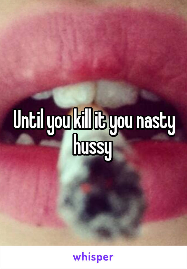 Until you kill it you nasty hussy 