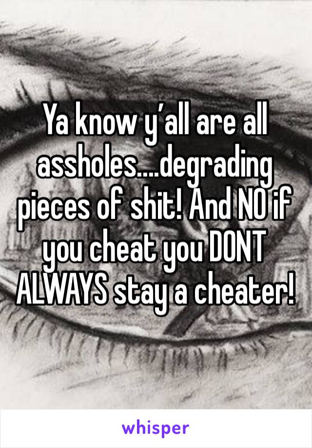 Ya know y’all are all assholes....degrading pieces of shit! And NO if you cheat you DONT ALWAYS stay a cheater! 