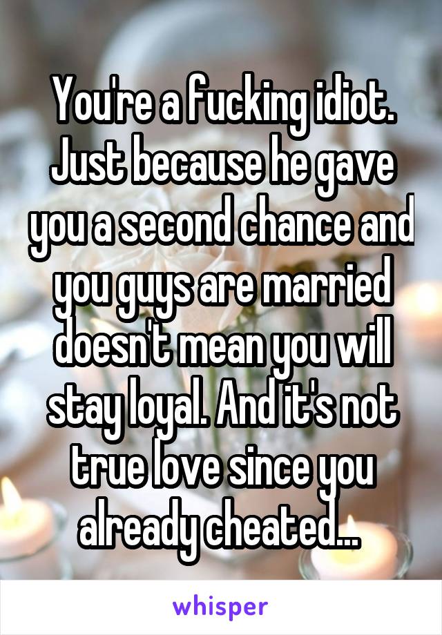 You're a fucking idiot. Just because he gave you a second chance and you guys are married doesn't mean you will stay loyal. And it's not true love since you already cheated... 