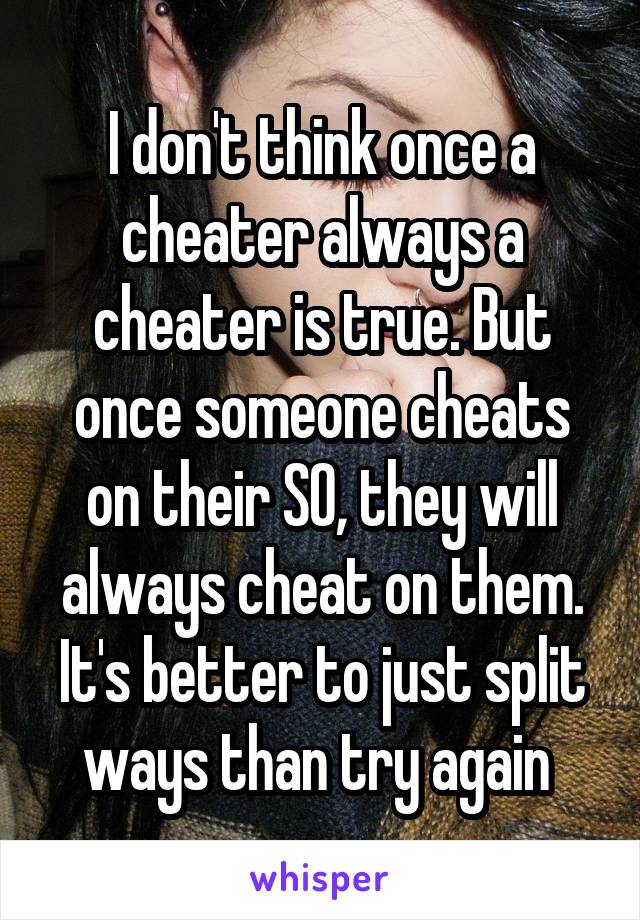 I don't think once a cheater always a cheater is true. But once someone cheats on their SO, they will always cheat on them. It's better to just split ways than try again 