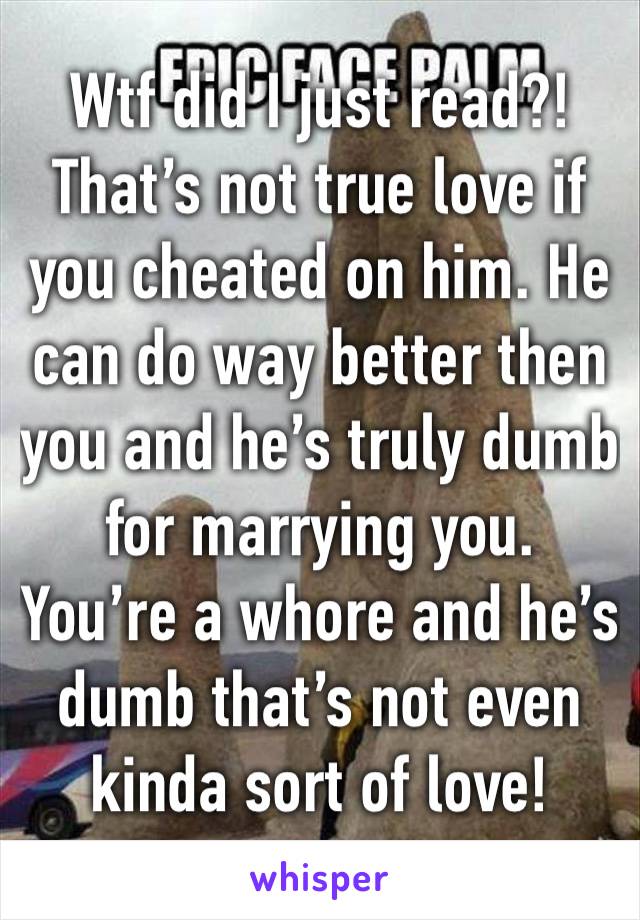 Wtf did I just read?!That’s not true love if you cheated on him. He can do way better then you and he’s truly dumb for marrying you. You’re a whore and he’s dumb that’s not even kinda sort of love! 