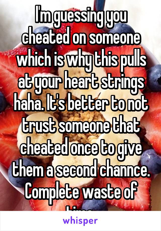 I'm guessing you cheated on someone which is why this pulls at your heart strings haha. It's better to not trust someone that cheated once to give them a second channce. Complete waste of time 