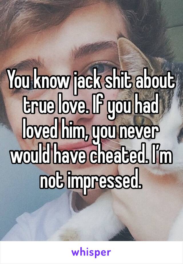 You know jack shit about true love. If you had loved him, you never would have cheated. I’m not impressed.