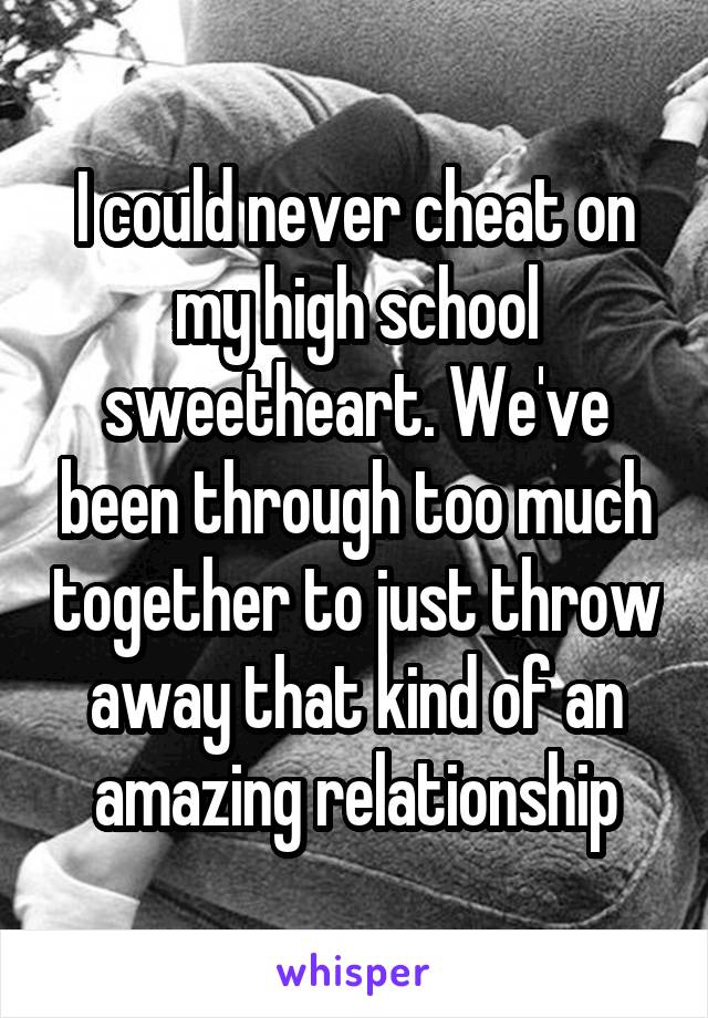 I could never cheat on my high school sweetheart. We've been through too much together to just throw away that kind of an amazing relationship