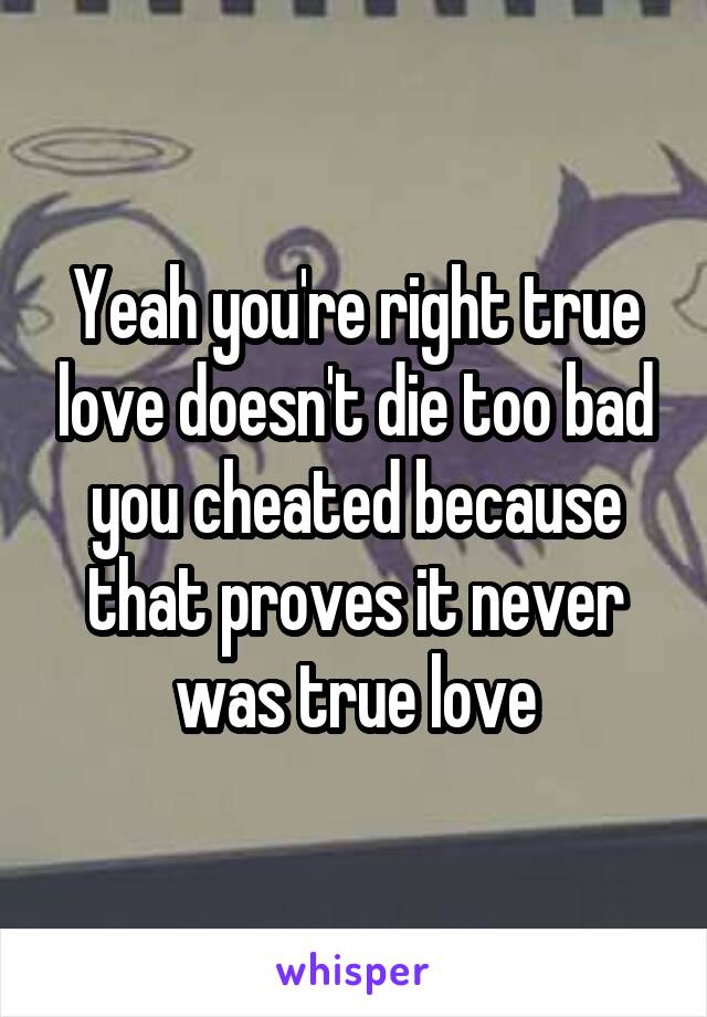 Yeah you're right true love doesn't die too bad you cheated because that proves it never was true love