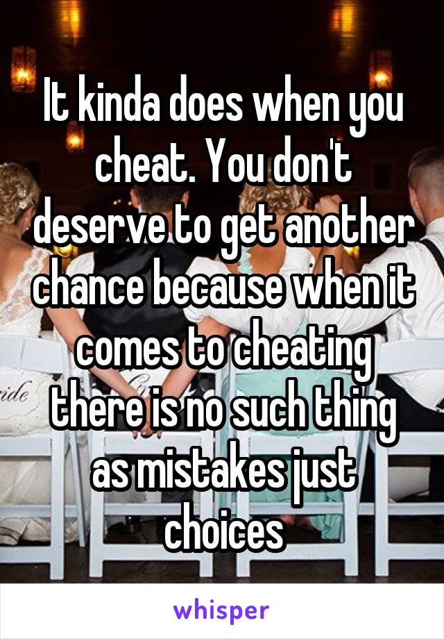 It kinda does when you cheat. You don't deserve to get another chance because when it comes to cheating there is no such thing as mistakes just choices