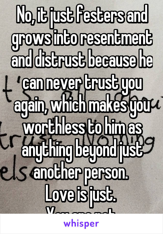 No, it just festers and grows into resentment and distrust because he can never trust you again, which makes you worthless to him as anything beyond just another person. 
Love is just. 
You are not.