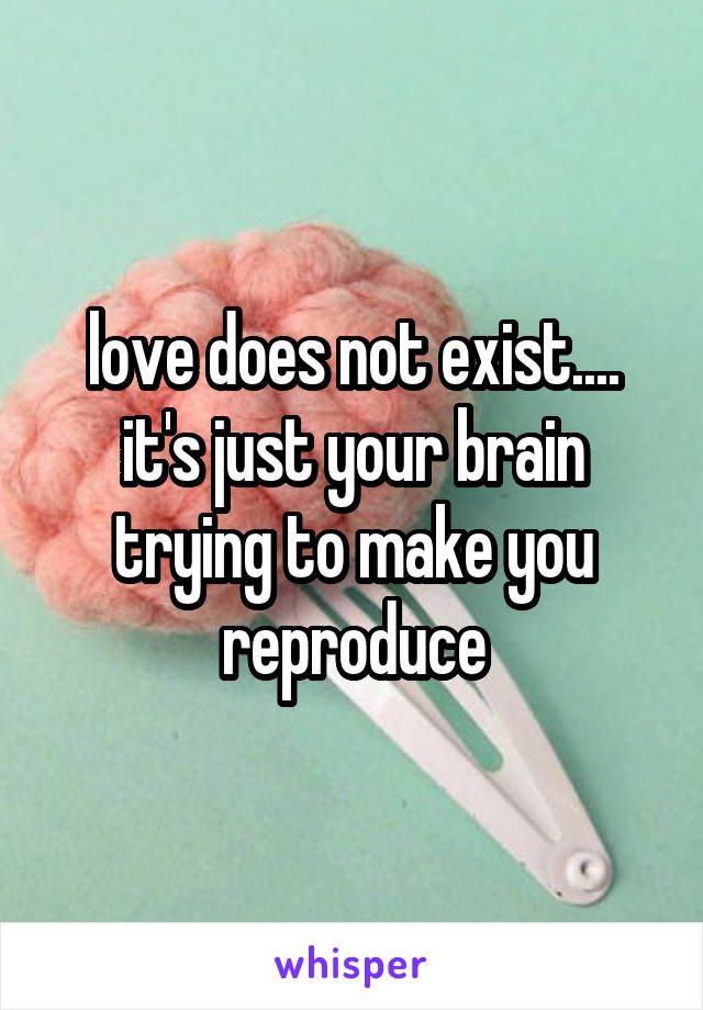 love does not exist.... it's just your brain trying to make you reproduce