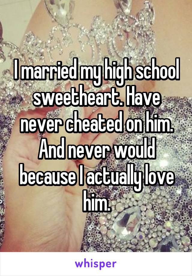 I married my high school sweetheart. Have never cheated on him. And never would because I actually love him.