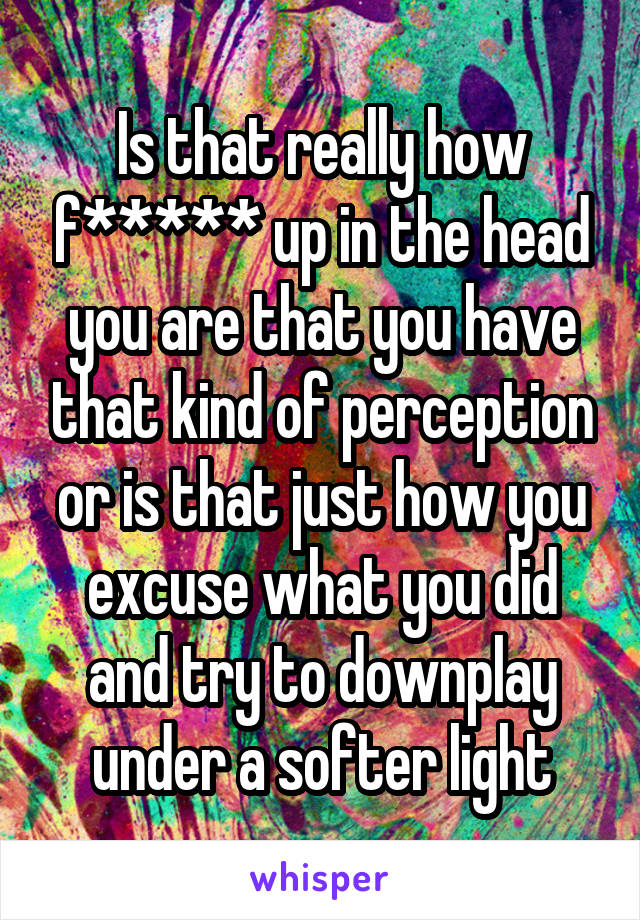 Is that really how f***** up in the head you are that you have that kind of perception or is that just how you excuse what you did and try to downplay under a softer light