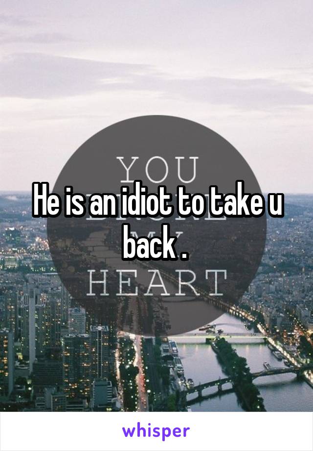 He is an idiot to take u back . 