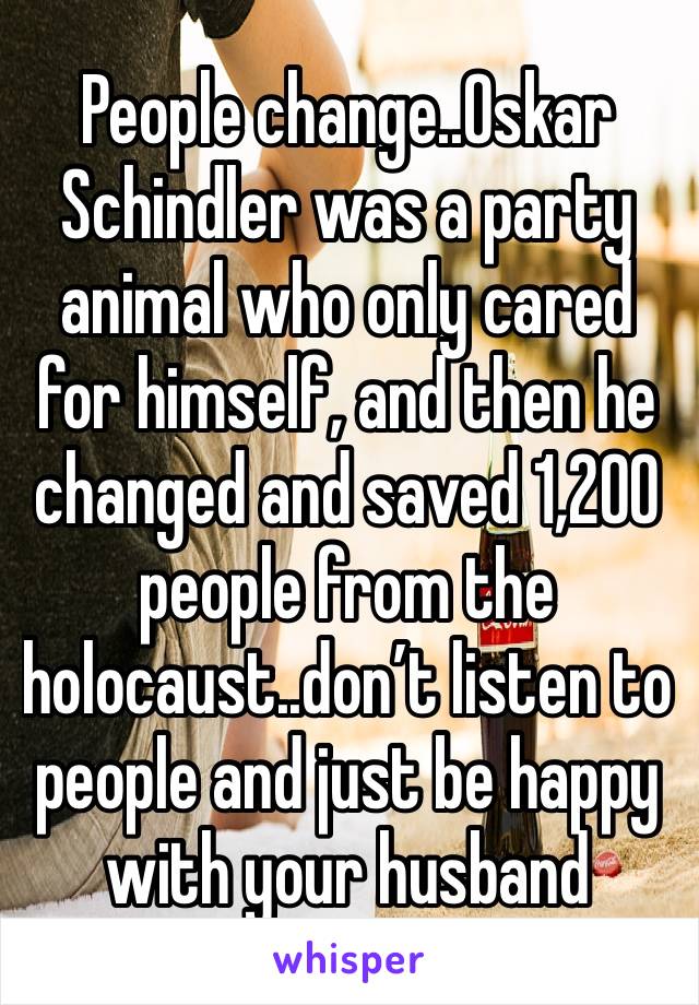 People change..Oskar Schindler was a party animal who only cared for himself, and then he changed and saved 1,200 people from the holocaust..don’t listen to people and just be happy with your husband 