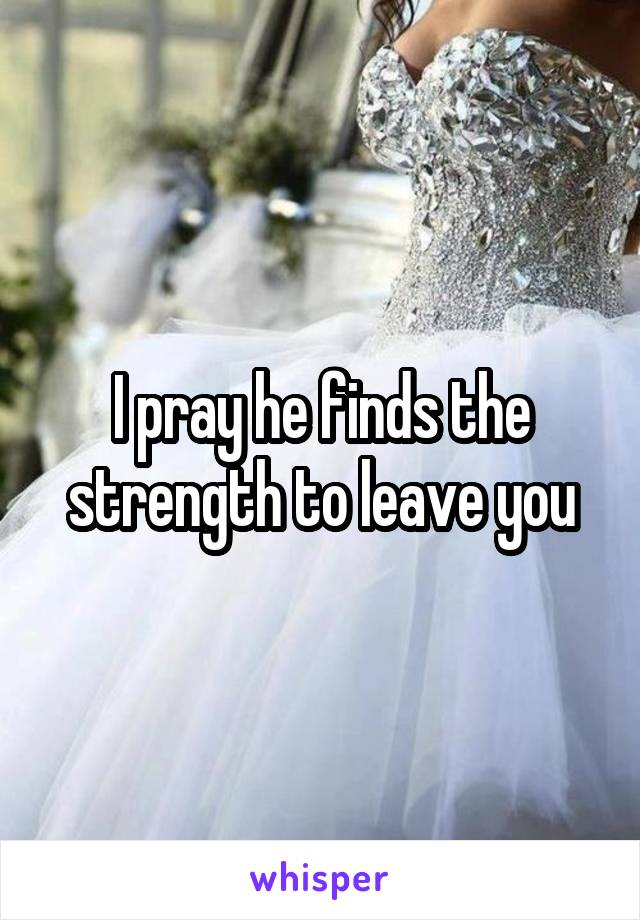 I pray he finds the strength to leave you