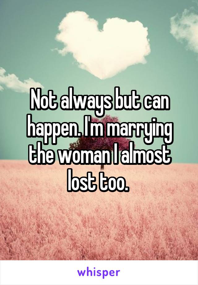 Not always but can happen. I'm marrying the woman I almost lost too. 