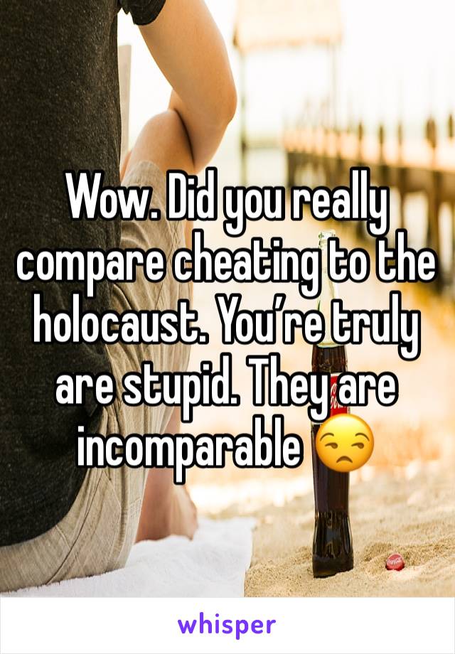 Wow. Did you really compare cheating to the holocaust. You’re truly are stupid. They are incomparable 😒