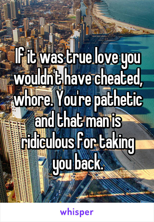 If it was true love you wouldn't have cheated, whore. You're pathetic and that man is ridiculous for taking you back.