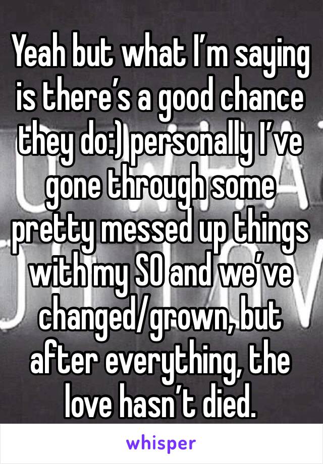 Yeah but what I’m saying is there’s a good chance they do:) personally I’ve gone through some pretty messed up things with my SO and we’ve changed/grown, but after everything, the love hasn’t died.