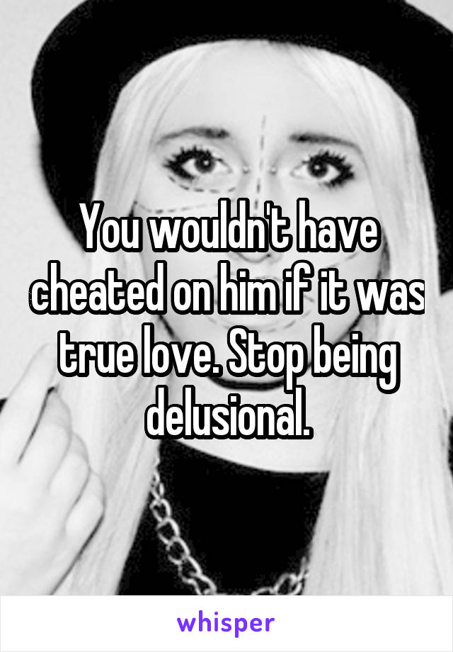 You wouldn't have cheated on him if it was true love. Stop being delusional.