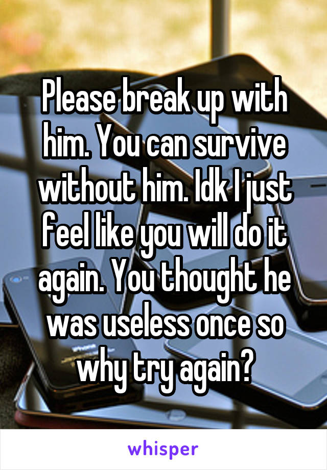 Please break up with him. You can survive without him. Idk I just feel like you will do it again. You thought he was useless once so why try again?