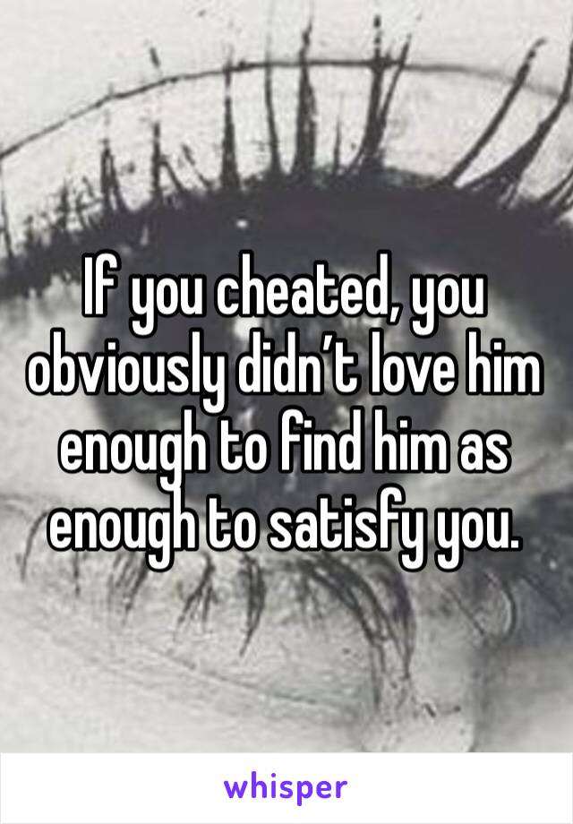 If you cheated, you obviously didn’t love him enough to find him as enough to satisfy you.