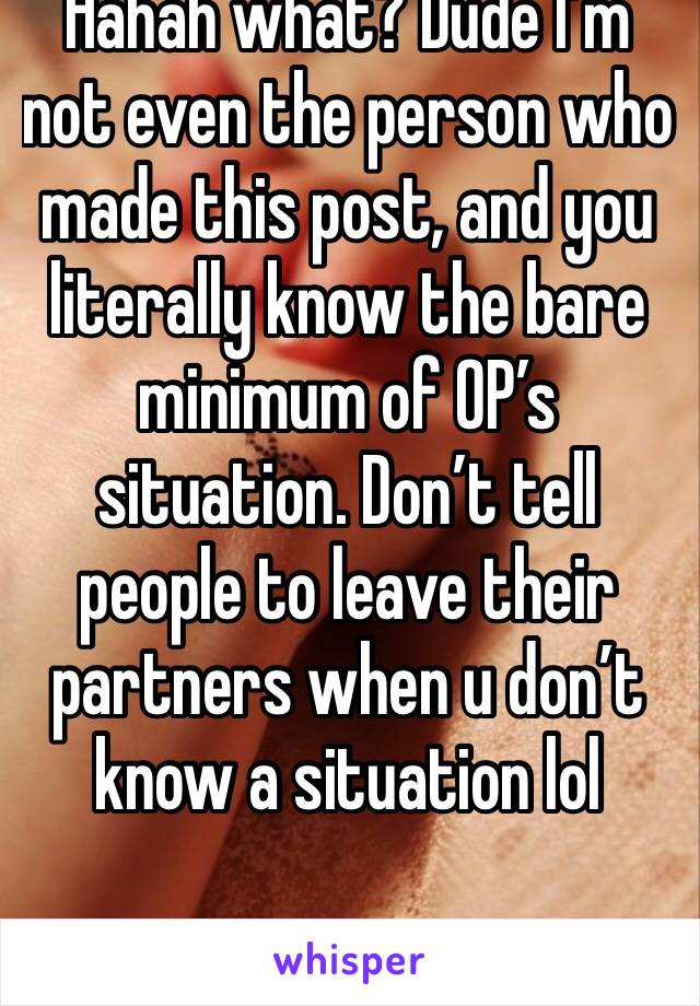 Hahah what? Dude I’m not even the person who made this post, and you literally know the bare minimum of OP’s situation. Don’t tell people to leave their partners when u don’t know a situation lol