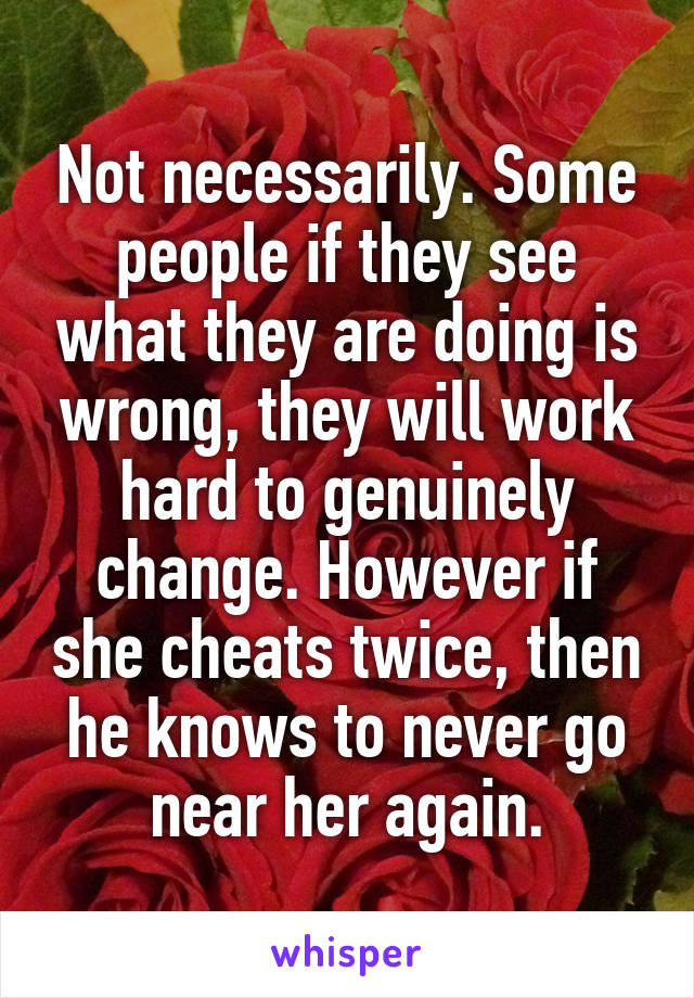 Not necessarily. Some people if they see what they are doing is wrong, they will work hard to genuinely change. However if she cheats twice, then he knows to never go near her again.