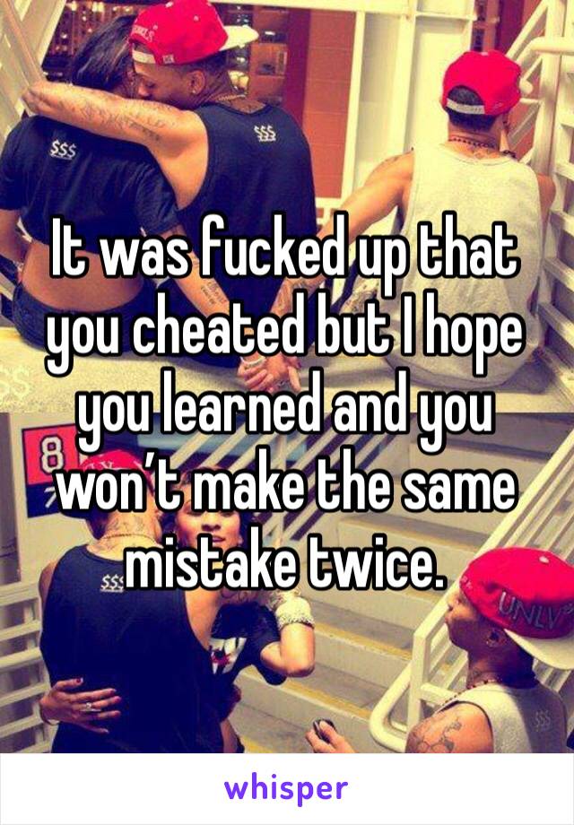 It was fucked up that you cheated but I hope you learned and you won’t make the same mistake twice. 