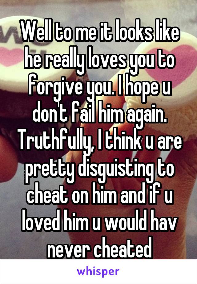 Well to me it looks like he really loves you to forgive you. I hope u don't fail him again. Truthfully, I think u are pretty disguisting to cheat on him and if u loved him u would hav never cheated