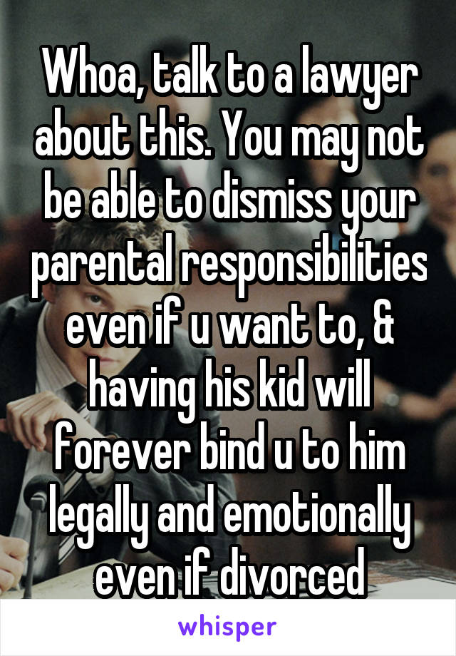 Whoa, talk to a lawyer about this. You may not be able to dismiss your parental responsibilities even if u want to, & having his kid will forever bind u to him legally and emotionally even if divorced