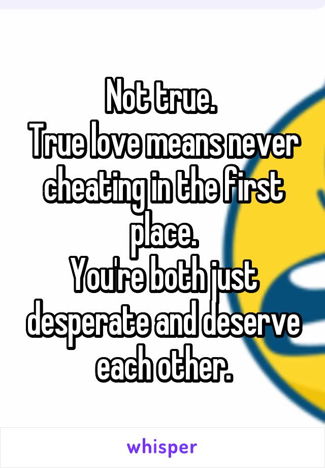 Not true. 
True love means never cheating in the first place.
You're both just desperate and deserve each other.