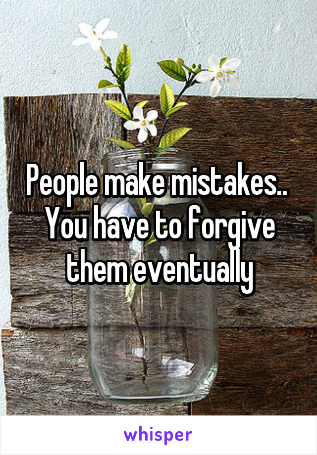 People make mistakes.. 
You have to forgive them eventually