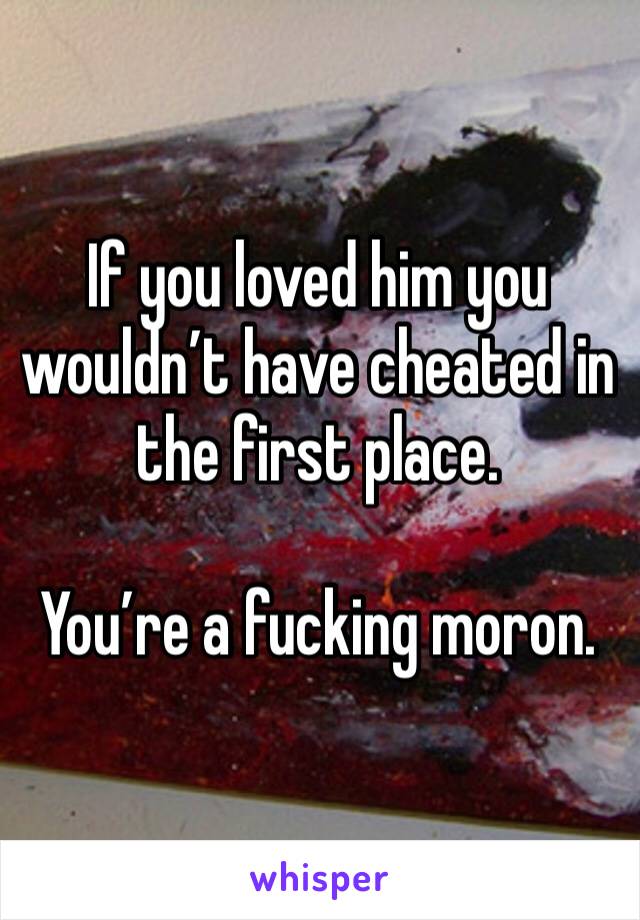 If you loved him you wouldn’t have cheated in the first place.

You’re a fucking moron.