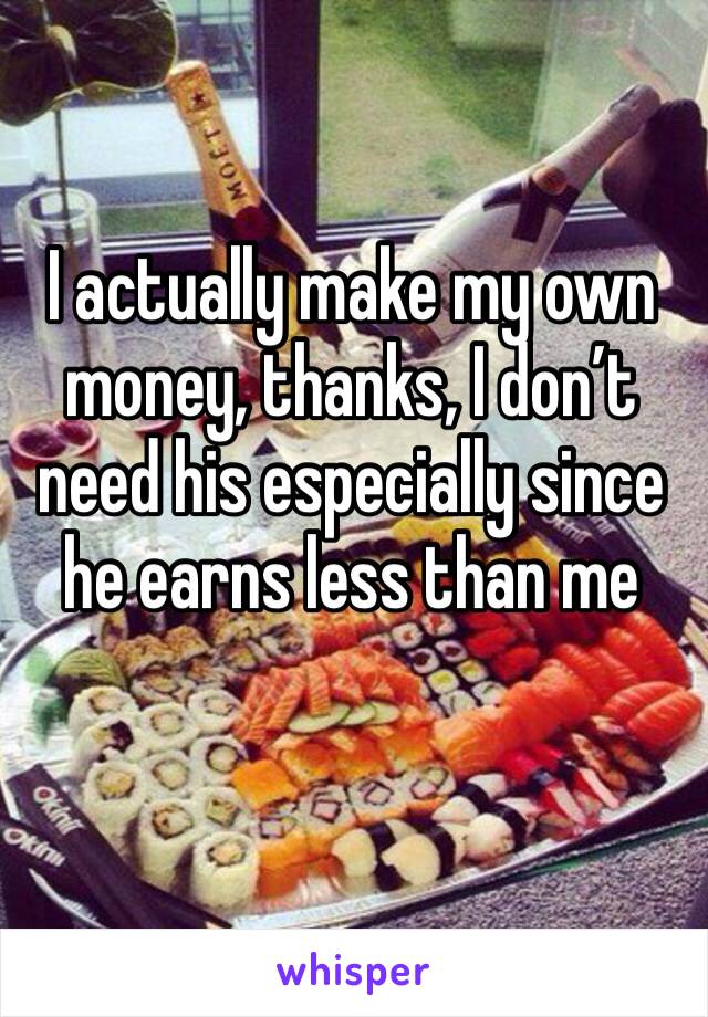 I actually make my own money, thanks, I don’t need his especially since he earns less than me