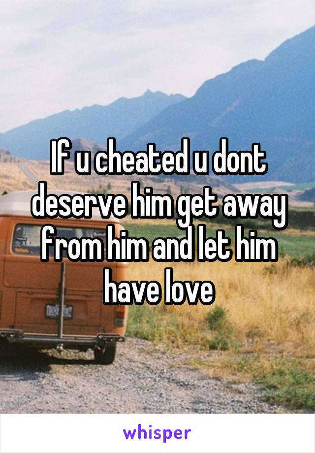 If u cheated u dont deserve him get away from him and let him have love