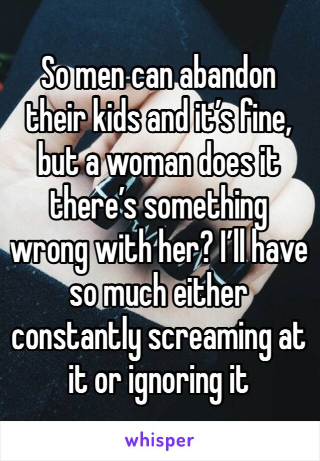 So men can abandon their kids and it’s fine, but a woman does it there’s something wrong with her? I’ll have so much either constantly screaming at it or ignoring it