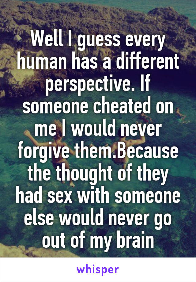 Well I guess every human has a different perspective. If someone cheated on me I would never forgive them.Because the thought of they had sex with someone else would never go out of my brain