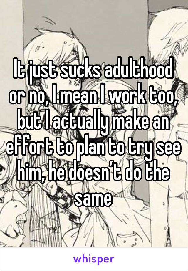 It just sucks adulthood or no, I mean I work too, but I actually make an effort to plan to try see him, he doesn’t do the same