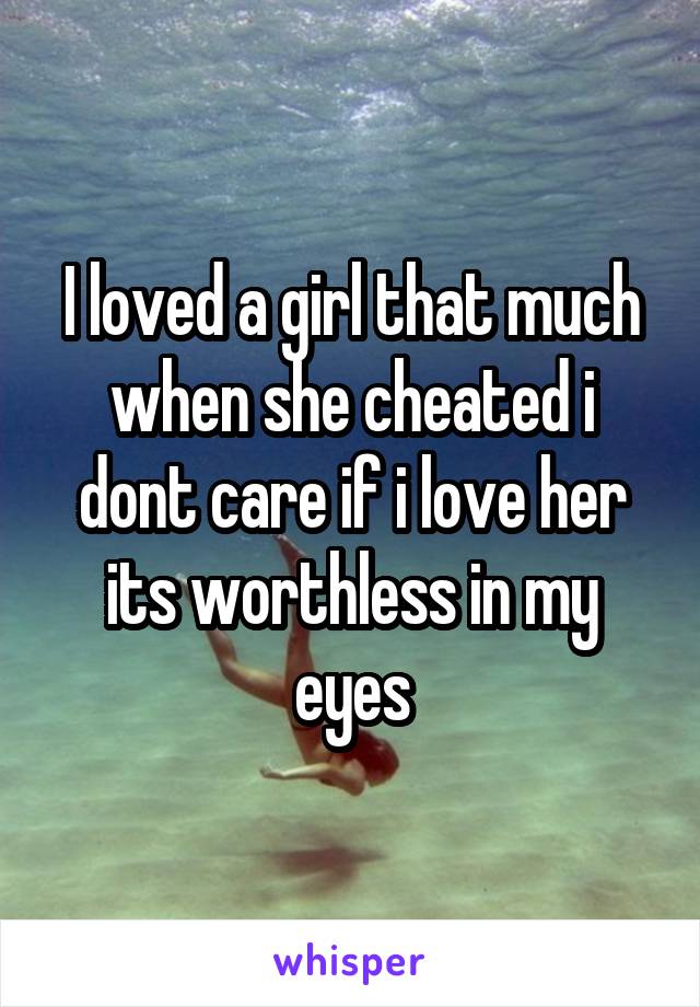 I loved a girl that much when she cheated i dont care if i love her its worthless in my eyes