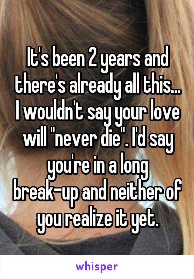 It's been 2 years and there's already all this... I wouldn't say your love will "never die". I'd say you're in a long break-up and neither of you realize it yet.