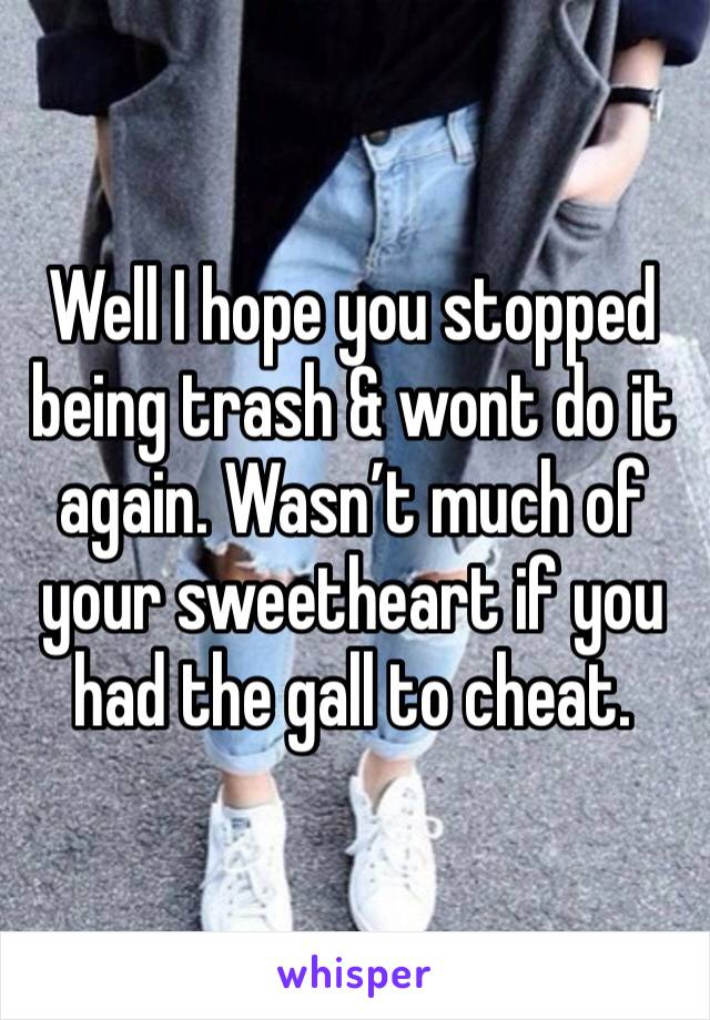 Well I hope you stopped being trash & wont do it again. Wasn’t much of your sweetheart if you had the gall to cheat.