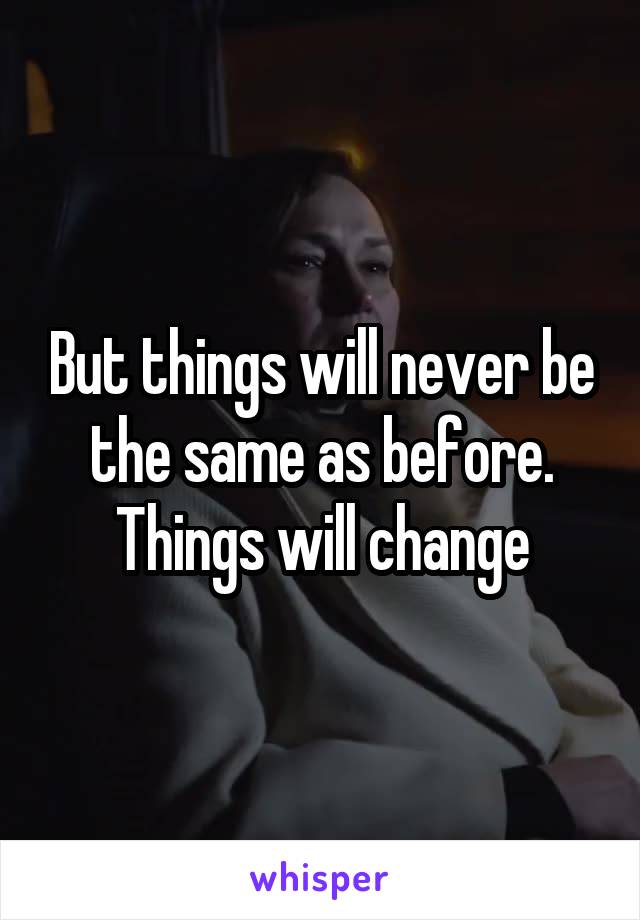 But things will never be the same as before. Things will change