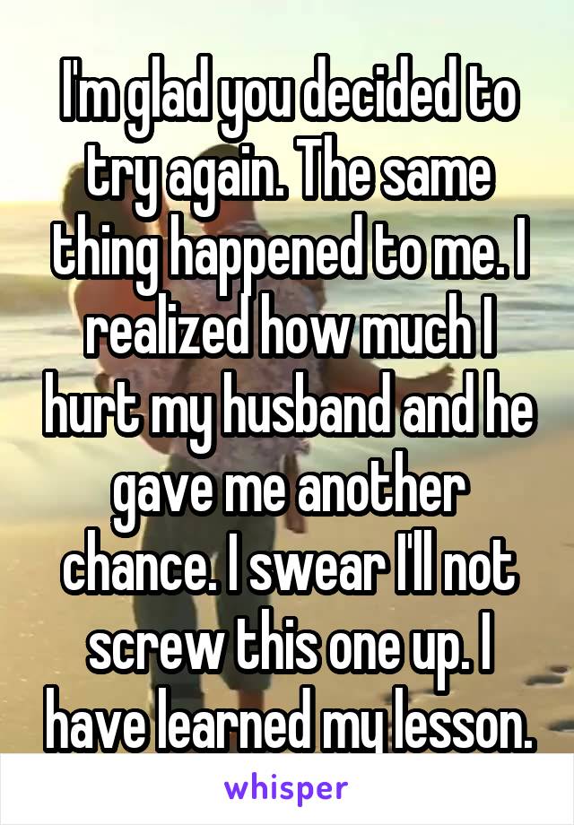 I'm glad you decided to try again. The same thing happened to me. I realized how much I hurt my husband and he gave me another chance. I swear I'll not screw this one up. I have learned my lesson.