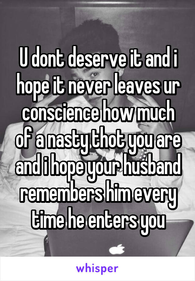 U dont deserve it and i hope it never leaves ur conscience how much of a nasty thot you are and i hope your husband remembers him every time he enters you