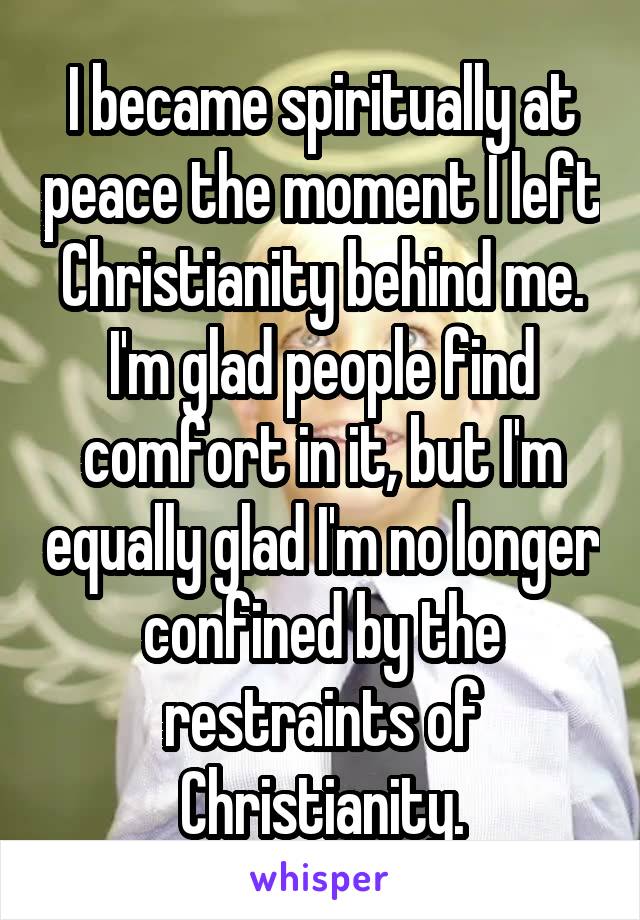 I became spiritually at peace the moment I left Christianity behind me. I'm glad people find comfort in it, but I'm equally glad I'm no longer confined by the restraints of Christianity.