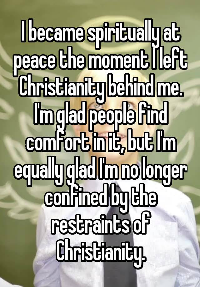 I became spiritually at peace the moment I left Christianity behind me. I'm glad people find comfort in it, but I'm equally glad I'm no longer confined by the restraints of Christianity.