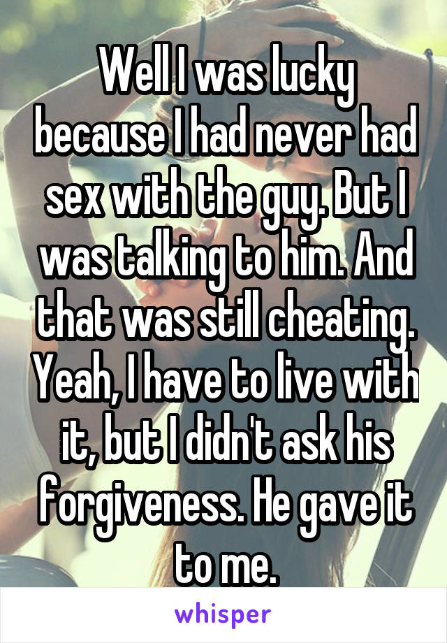 Well I was lucky because I had never had sex with the guy. But I was talking to him. And that was still cheating. Yeah, I have to live with it, but I didn't ask his forgiveness. He gave it to me.