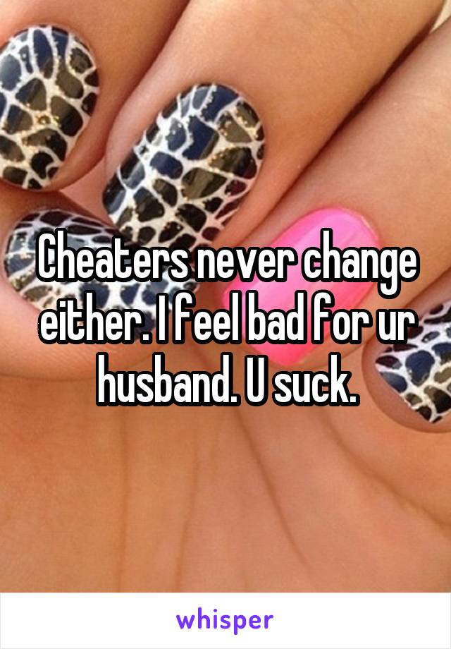 Cheaters never change either. I feel bad for ur husband. U suck.