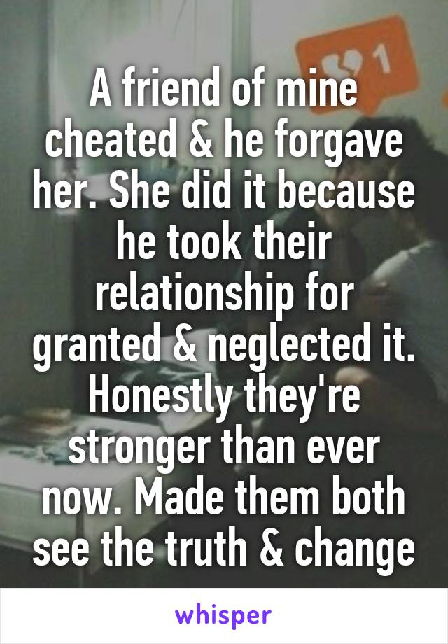 A friend of mine cheated & he forgave her. She did it because he took their relationship for granted & neglected it. Honestly they're stronger than ever now. Made them both see the truth & change